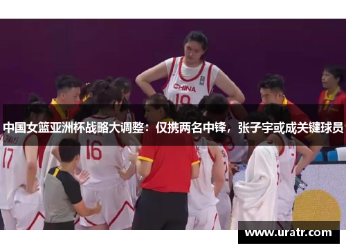 中国女篮亚洲杯战略大调整：仅携两名中锋，张子宇或成关键球员